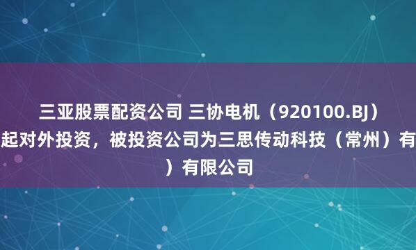 三亚股票配资公司 三协电机（920100.BJ）新增一起对外投资，被投资公司为三思传动科技（常州）有限公司