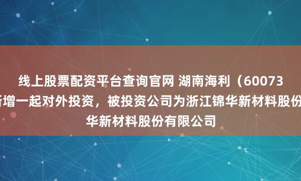 线上股票配资平台查询官网 湖南海利（600731.SH）新增一起对外投资，被投资公司为浙江锦华新材料股份有限公司