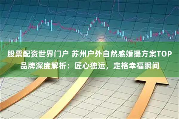 股票配资世界门户 苏州户外自然感婚摄方案TOP品牌深度解析：匠心独运，定格幸福瞬间