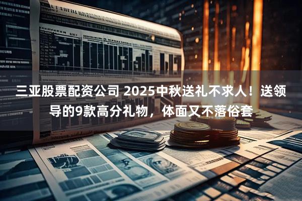 三亚股票配资公司 2025中秋送礼不求人！送领导的9款高分礼物，体面又不落俗套