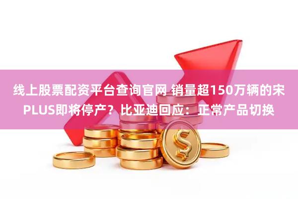 线上股票配资平台查询官网 销量超150万辆的宋PLUS即将停产？比亚迪回应：正常产品切换